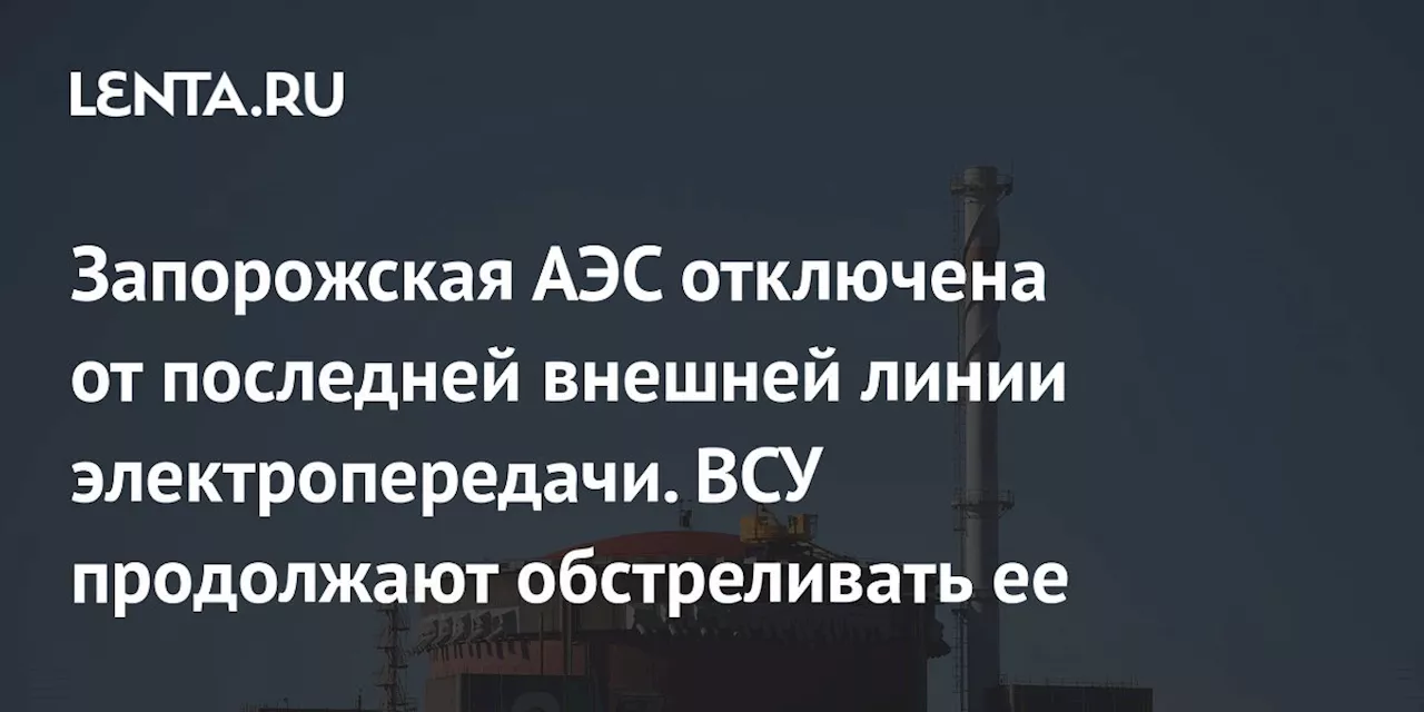 Запорожская АЭС отключена от последней внешней линии электропередачи. ВСУ продолжают обстреливать ее