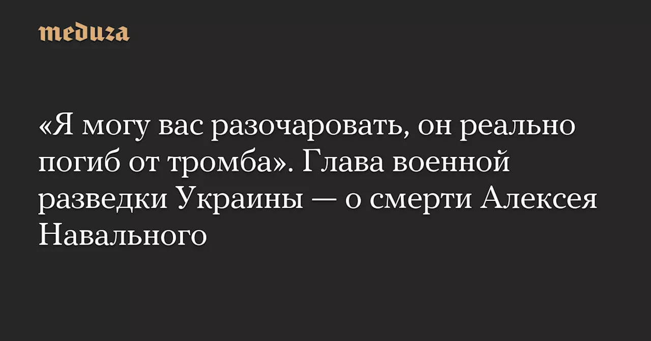 «Я могу вас разочаровать, он реально погиб от тромба». Глава военной разведки Украины — о смерти Алексея Навального — Meduza