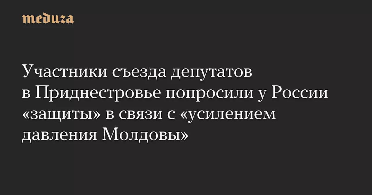 Участники съезда депутатов в Приднестровье попросили у России «защиты» в связи с «усилением давления Молдовы» — Meduza