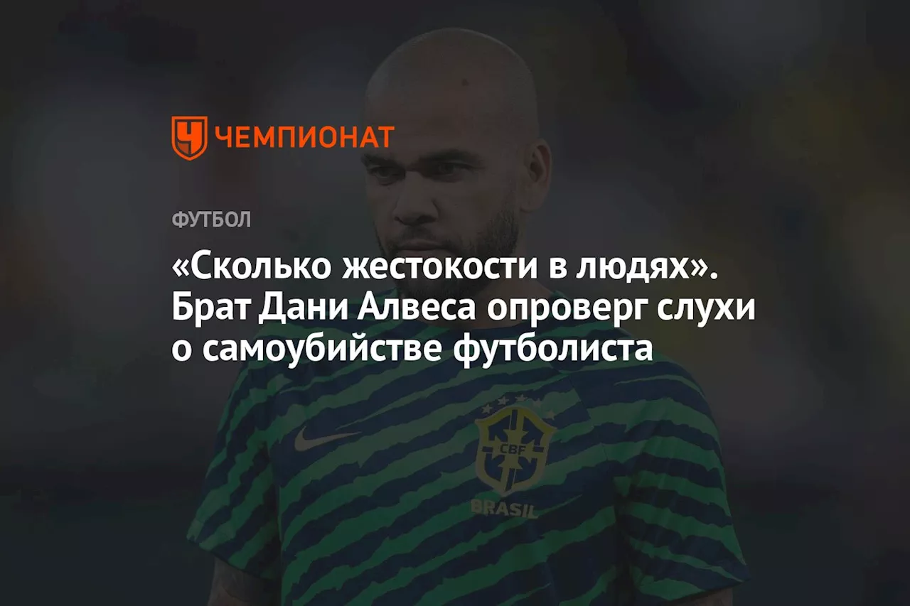 «Сколько жестокости в людях». Брат Дани Алвеса опроверг слухи о самоубийстве футболиста