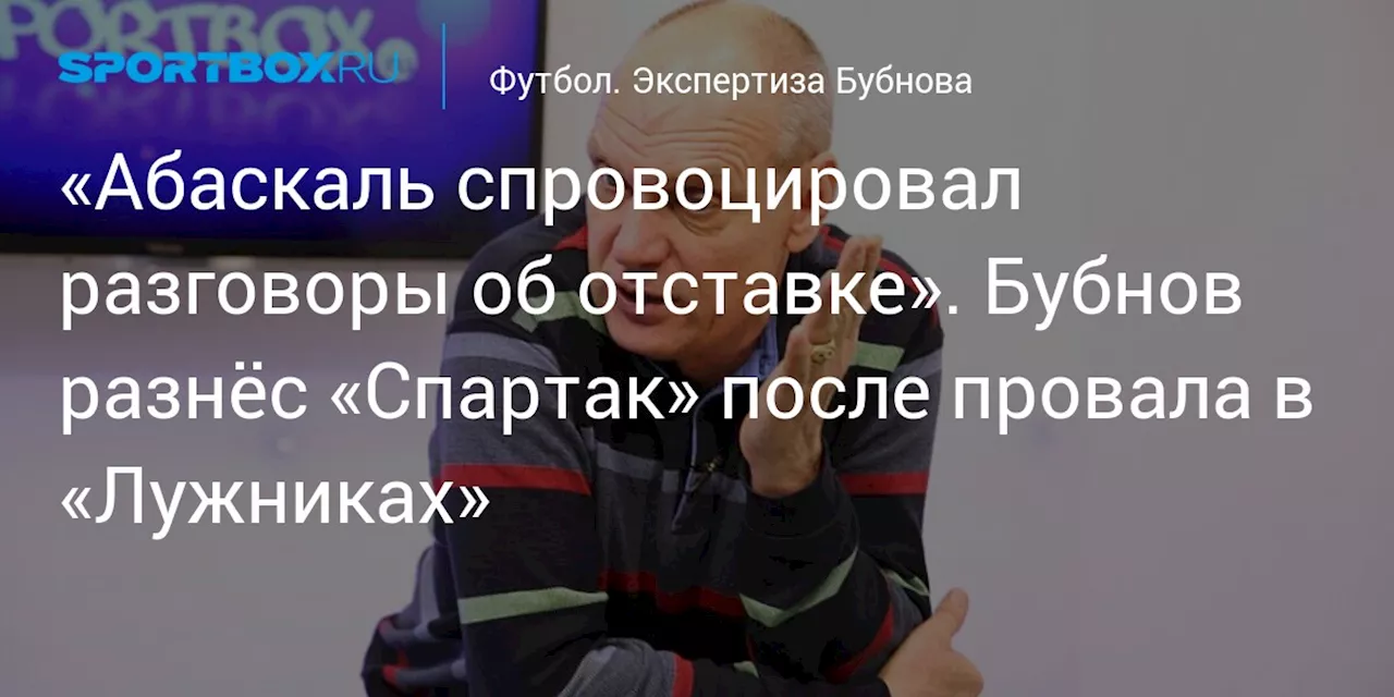 «Абаскаль спровоцировал разговоры об отставке». Бубнов разнёс «Спартак» после провала в «Лужниках»