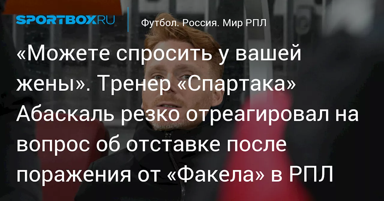 «Можете спросить у вашей жены». Тренер «Спартака» Абаскаль резко отреагировал на вопрос об отставке после поражения от «Факела» в РПЛ