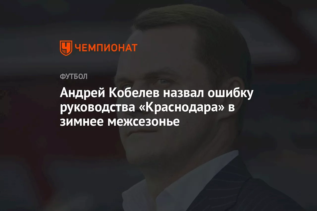 Андрей Кобелев назвал ошибку руководства «Краснодара» в зимнее межсезонье