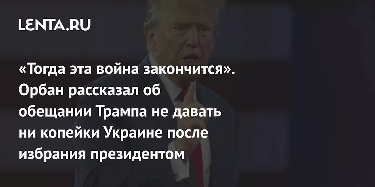 «Тогда эта война закончится». Орбан рассказал об обещании Трампа не давать ни копейки Украине после избрания президентом