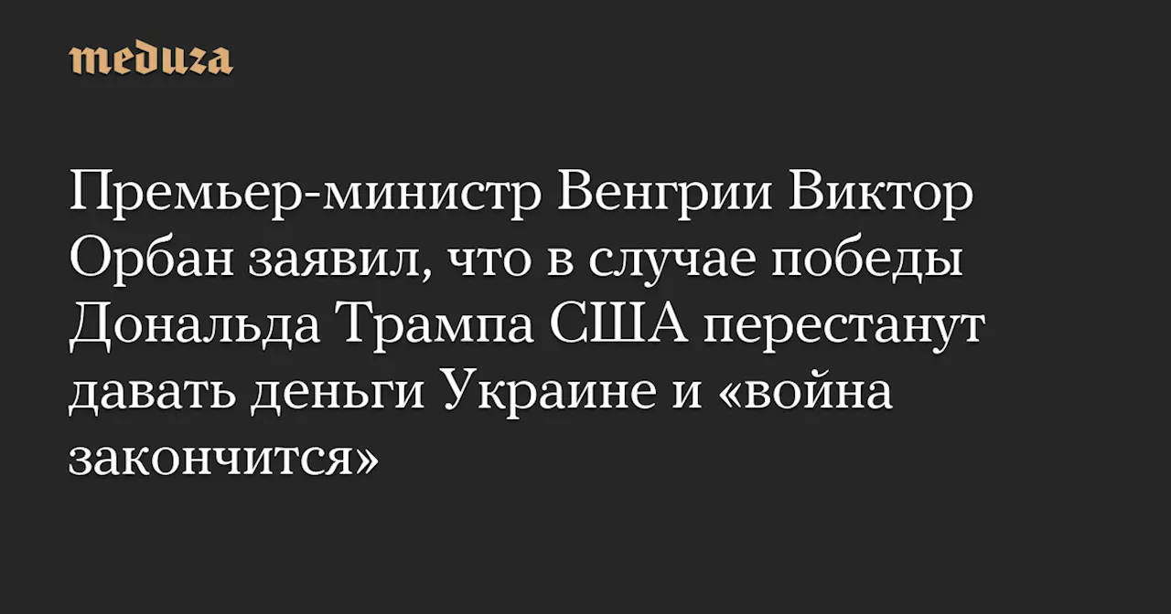 Премьер-министр Венгрии Виктор Орбан заявил, что в случае победы Дональда Трампа США перестанут давать деньги Украине и «война закончится» — Meduza