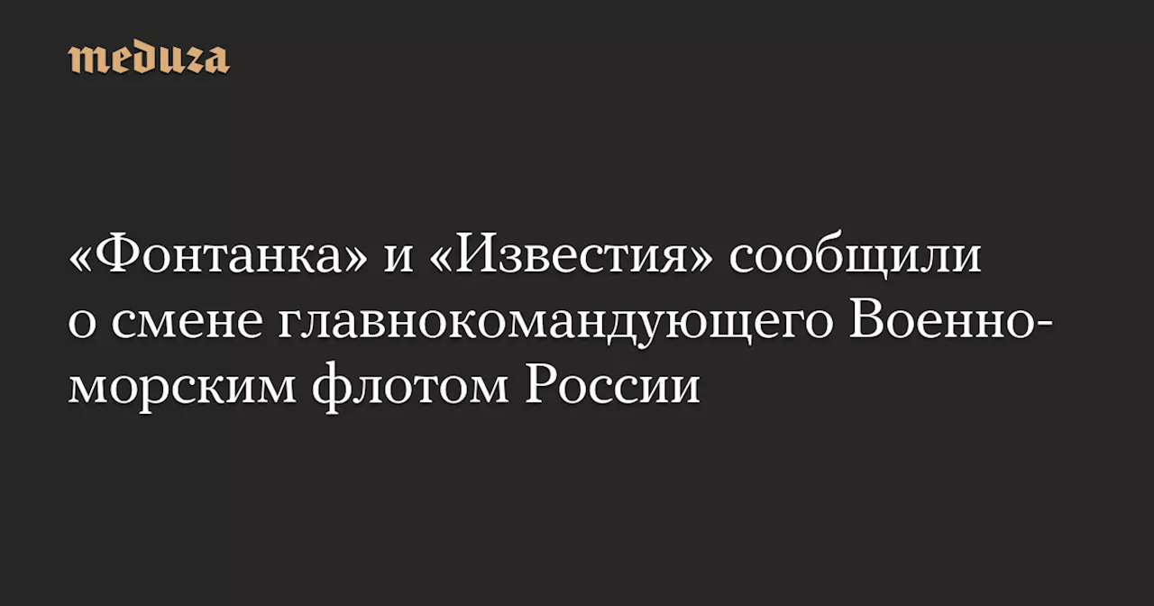 «Фонтанка» и «Известия» сообщили о смене главнокомандующего Военно-морским флотом России — Meduza