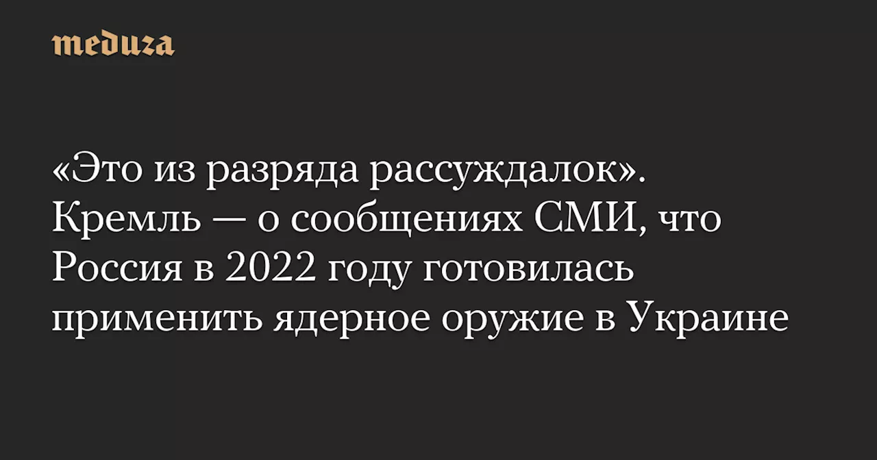 «Это из разряда рассуждалок». Кремль — о сообщениях СМИ, что Россия в 2022 году готовилась применить ядерное оружие в Украине — Meduza