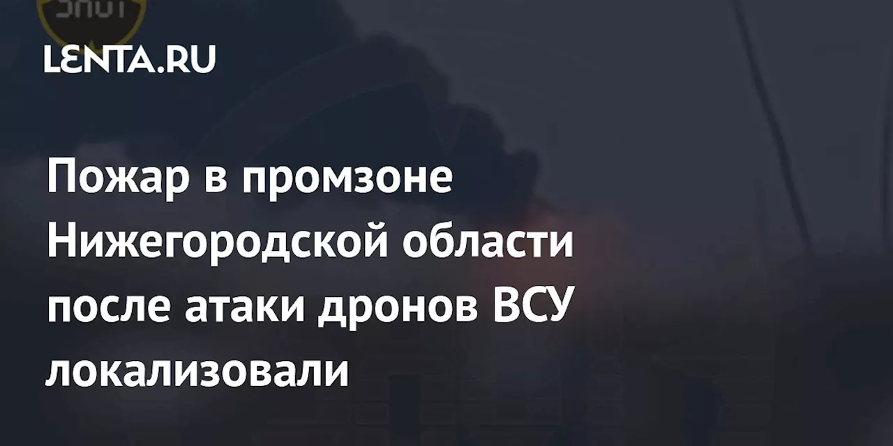 Пожар в промзоне Нижегородской области после атаки дронов ВСУ локализовали