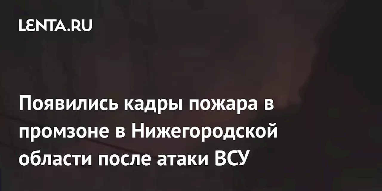 Появились кадры пожара в промзоне в Нижегородской области после атаки ВСУ