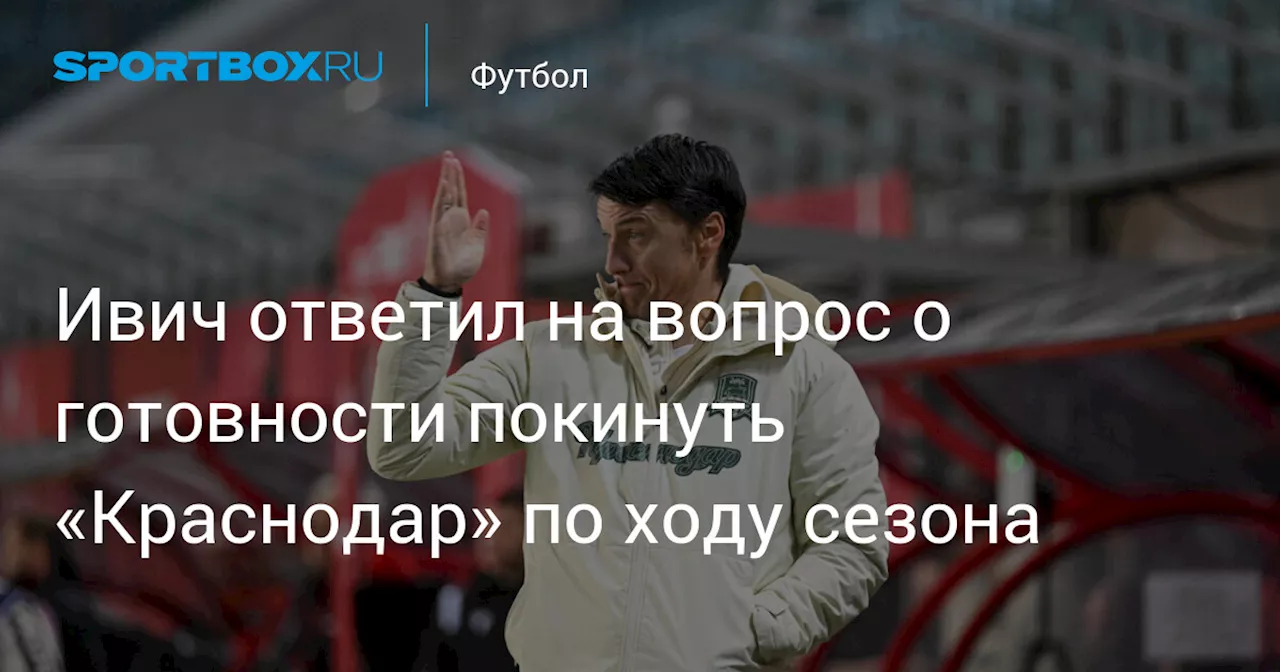 Ивич ответил на вопрос о готовности покинуть «Краснодар» по ходу сезона