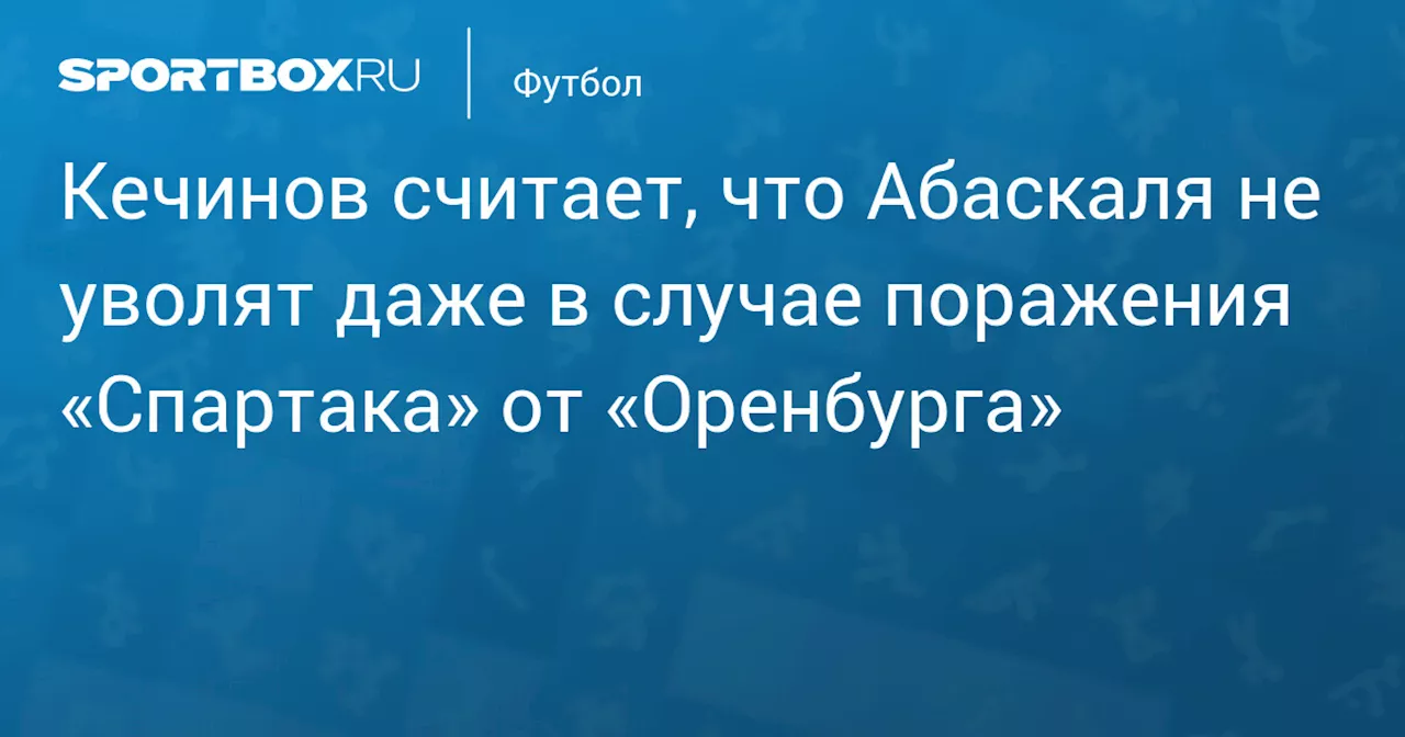 Кечинов считает, что Абаскаля не уволят даже в случае поражения «Спартака» от «Оренбурга»