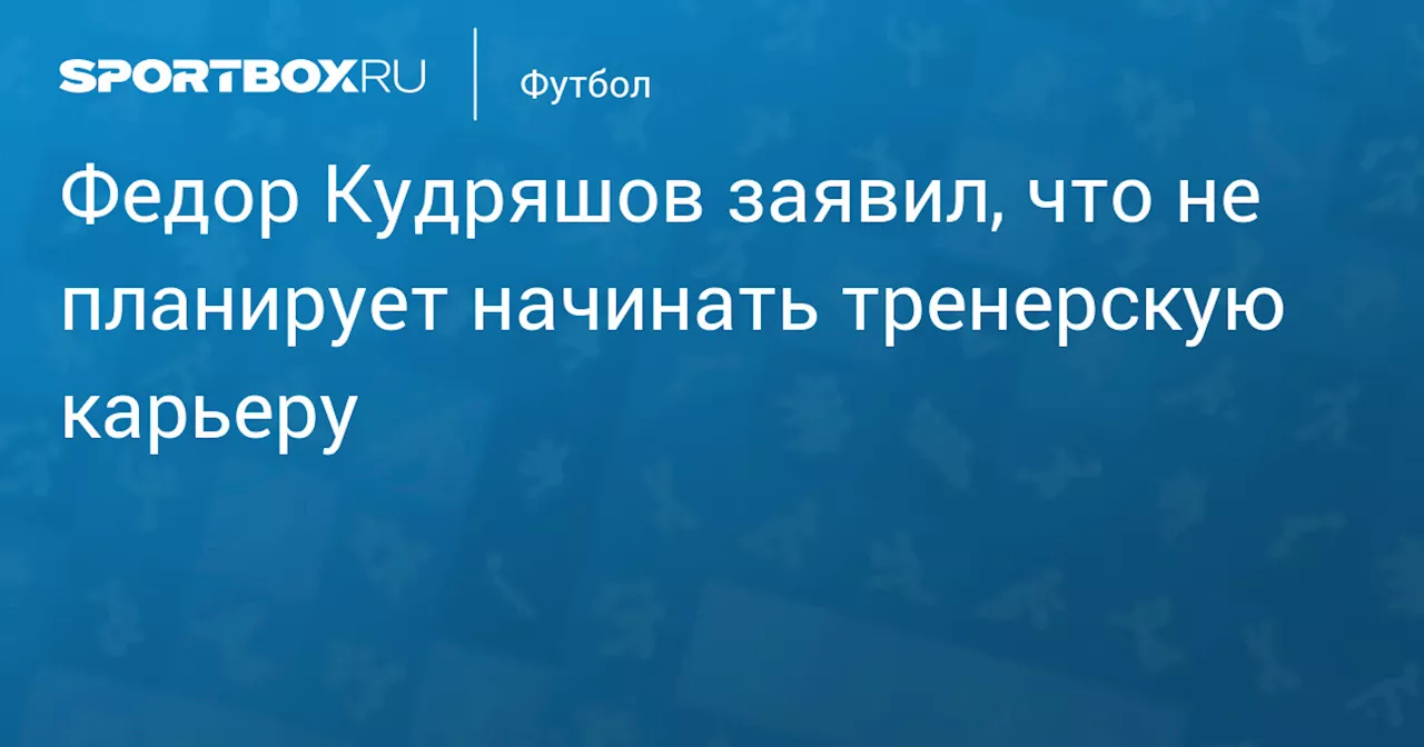 Федор Кудряшов заявил, что не планирует начинать тренерскую карьеру