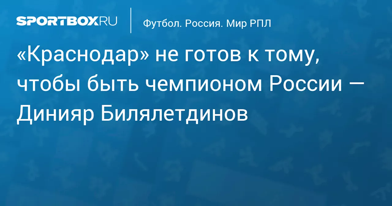 «Краснодар» не готов к тому, чтобы быть чемпионом России — Динияр Билялетдинов