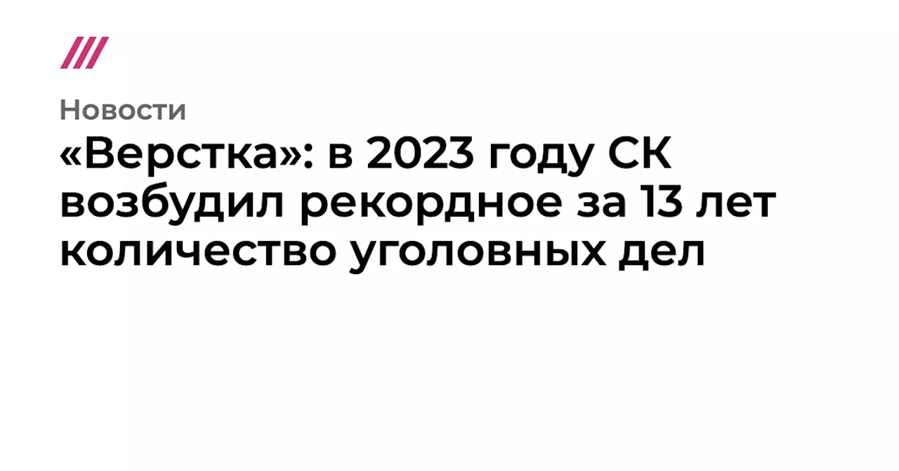 «Верстка»: в 2023 году СК возбудил рекордное за 13 лет количество уголовных дел