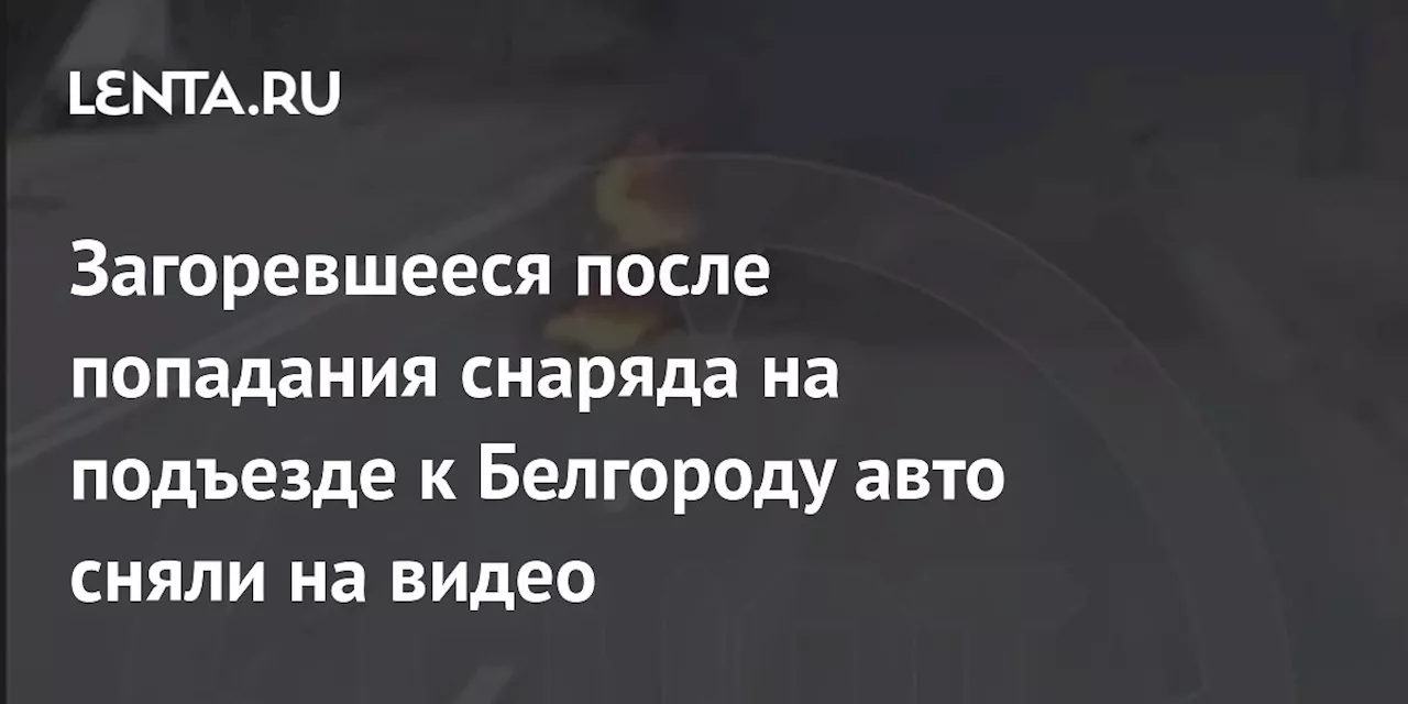 Загоревшееся после попадания снаряда на подъезде к Белгороду авто сняли на видео