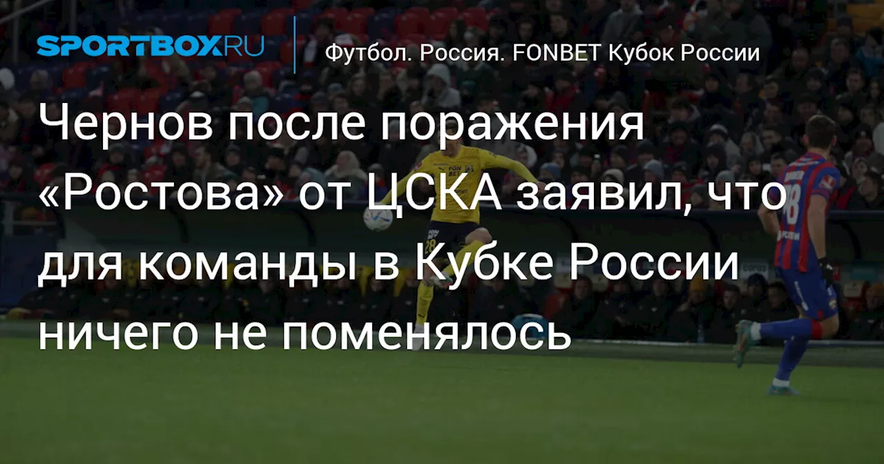 Чернов после поражения «Ростова» от ЦСКА заявил, что для команды в Кубке России ничего не поменялось