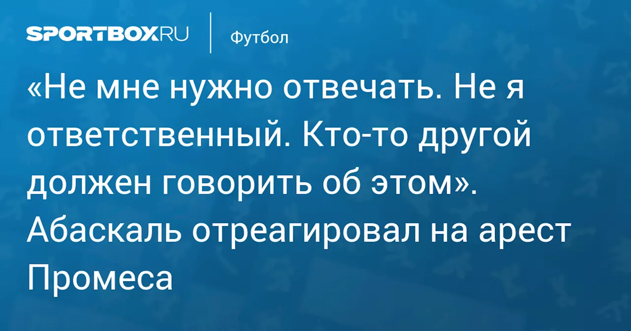 «Не мне нужно отвечать. Не я ответственный. Кто‑то другой должен говорить об этом». Абаскаль отреагировал на арест Промеса