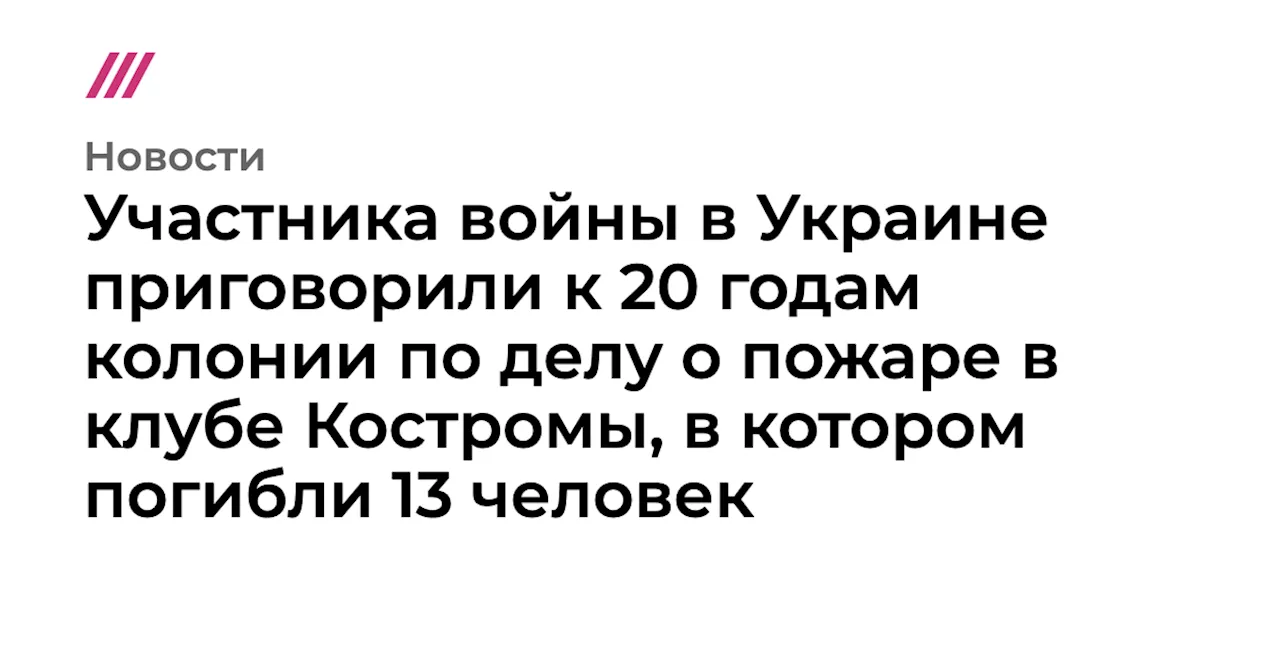 Участника войны в Украине приговорили к 20 годам колонии по делу о пожаре в клубе Костромы, в котором поги...