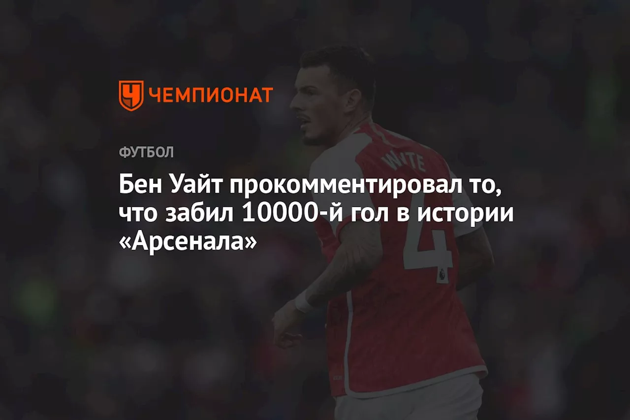 Бен Уайт прокомментировал то, что забил 10000-й гол в истории «Арсенала»