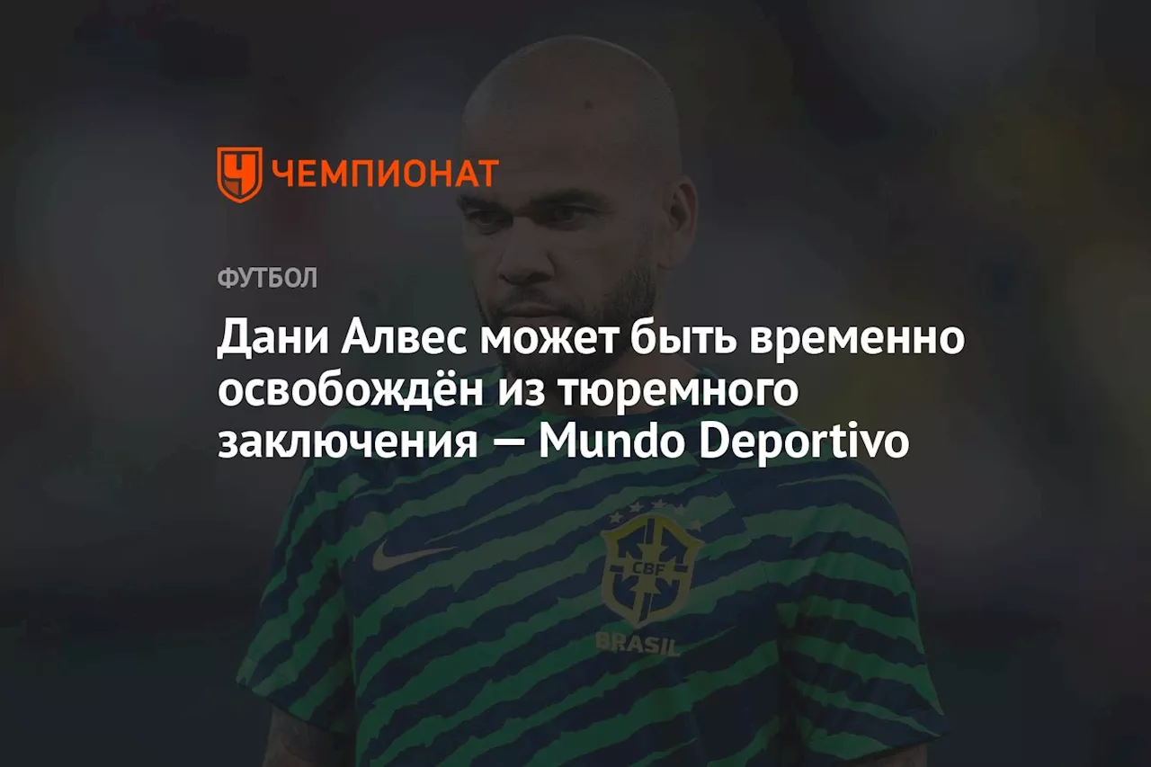 Дани Алвес может быть временно освобождён из тюремного заключения — Mundo Deportivo