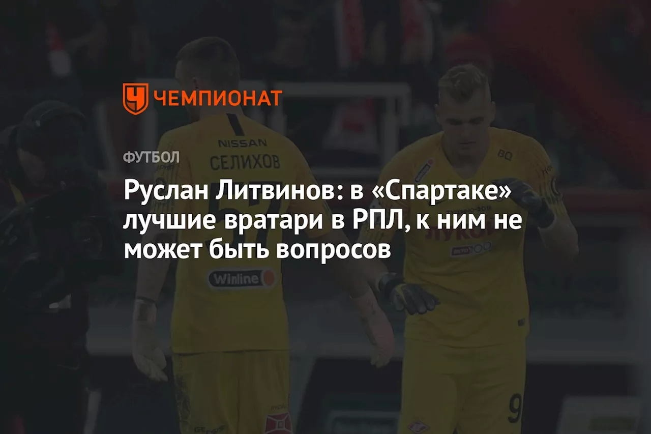 Руслан Литвинов: в «Спартаке» лучшие вратари в РПЛ, к ним не может быть вопросов