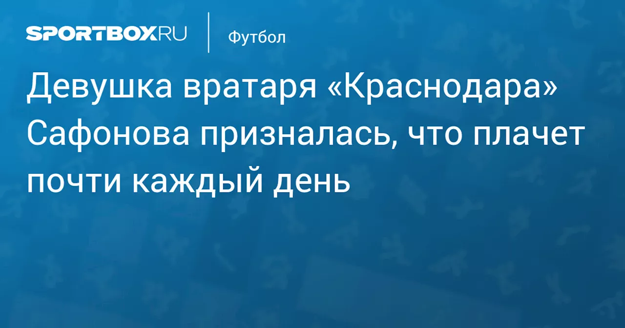 Девушка вратаря «Краснодара» Сафонова призналась, что плачет почти каждый день