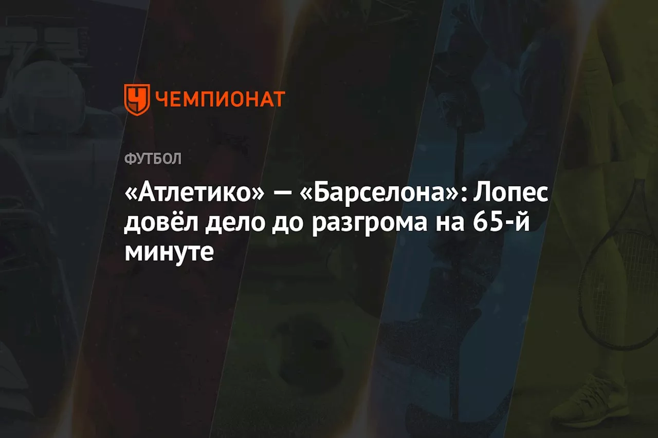 «Атлетико» — «Барселона»: Лопес довёл дело до разгрома на 65-й минуте