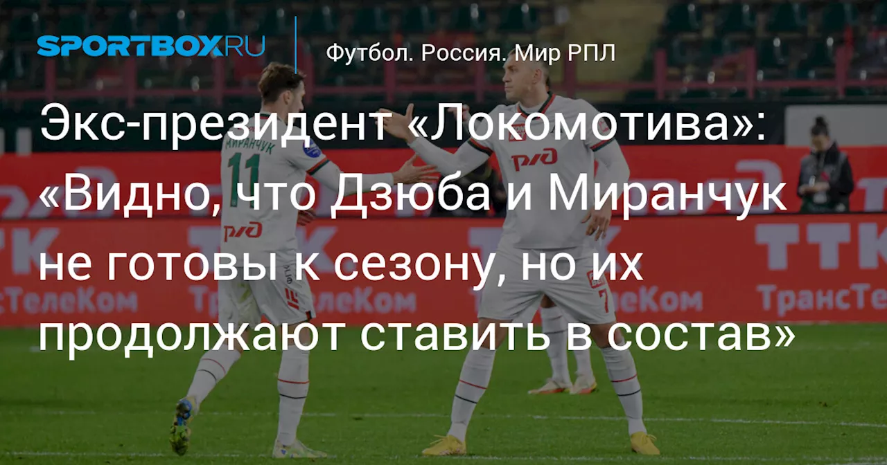 Экс‑президент «Локомотива»: «Видно, что Дзюба и Миранчук не готовы к сезону, но их продолжают ставить в состав»