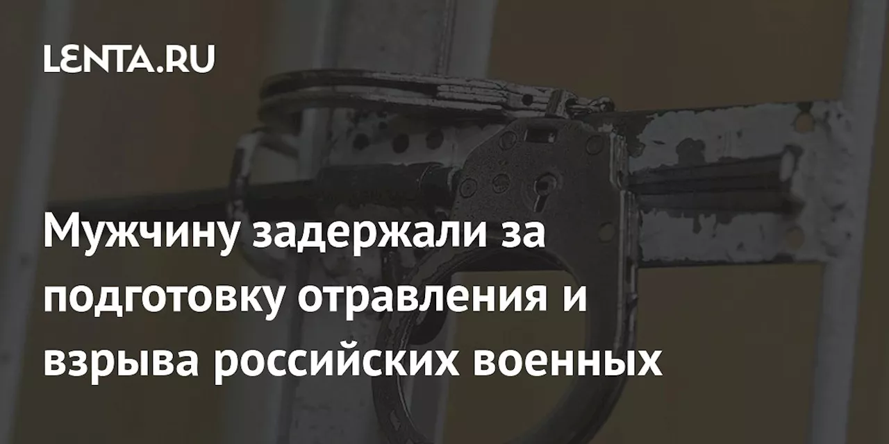 Мужчину задержали за подготовку отравления и взрыва российских военных