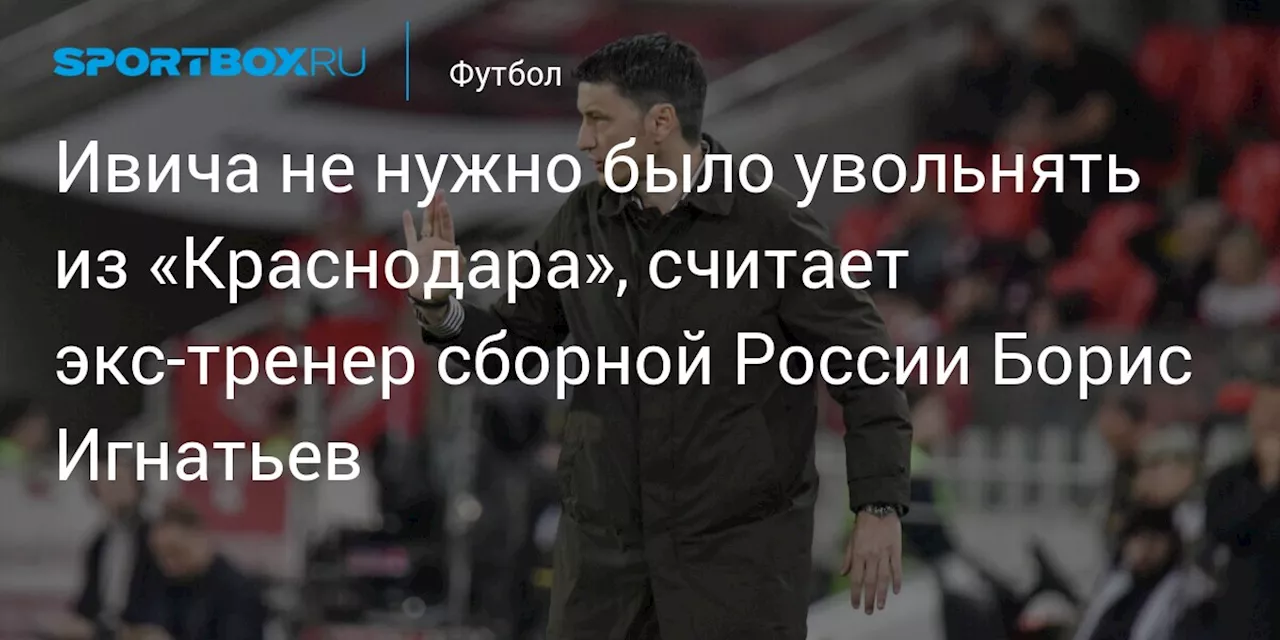 Ивича не нужно было увольнять из «Краснодара», считает экс‑тренер сборной России Борис Игнатьев