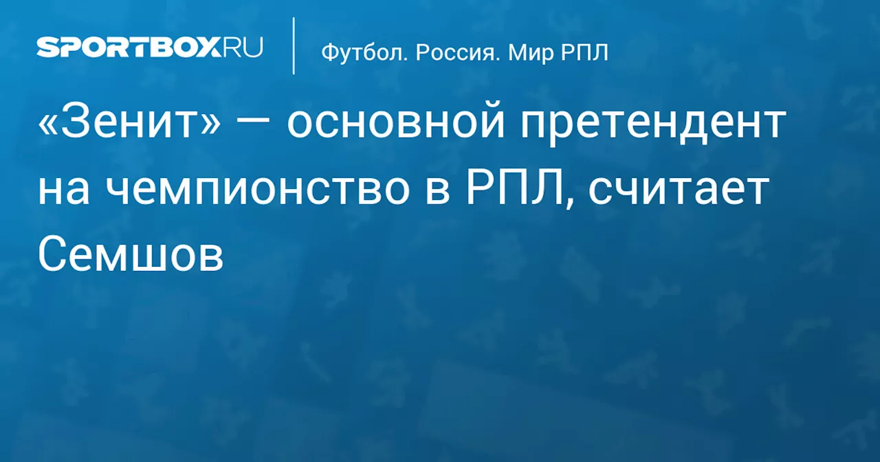 «Зенит» — основной претендент на чемпионство в РПЛ, считает Семшов