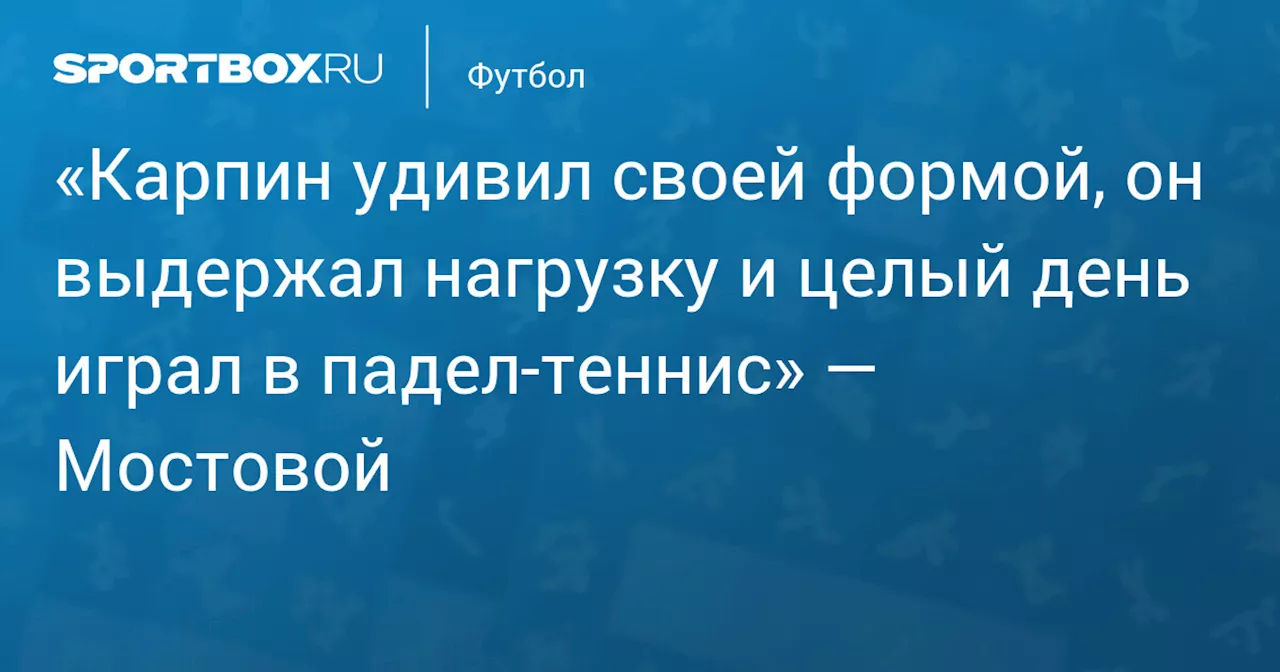 «Карпин удивил своей формой, он выдержал нагрузку и целый день играл в падел‑теннис» — Мостовой