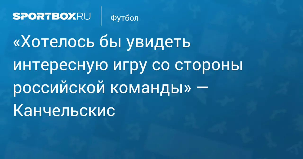 «Хотелось бы увидеть интересную игру со стороны российской команды» — Канчельскис