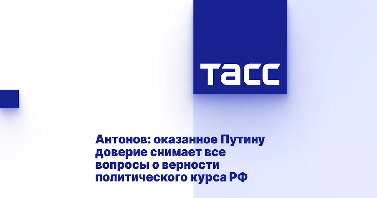 Антонов: оказанное Путину доверие снимает все вопросы о верности политического курса РФ