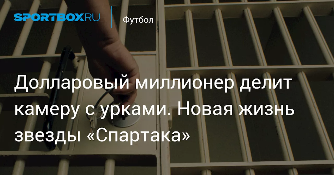 Долларовый миллионер делит камеру с урками. Новая жизнь звезды «Спартака»