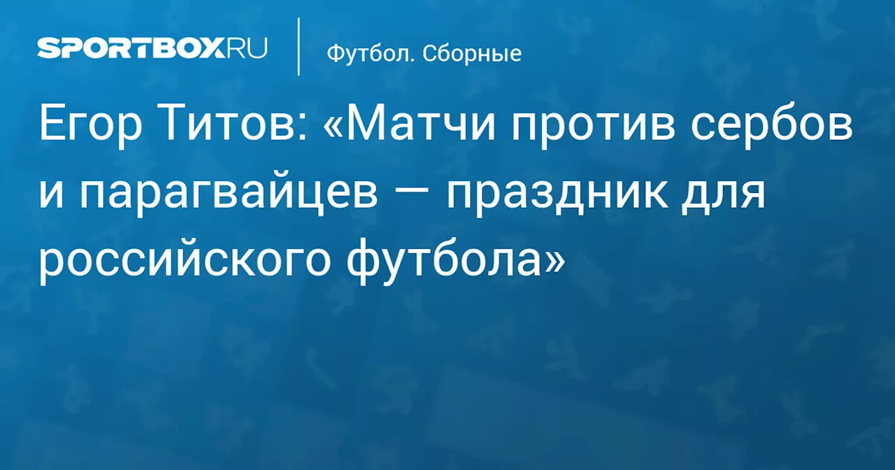 Егор Титов: «Матчи против сербов и парагвайцев — праздник для российского футбола»