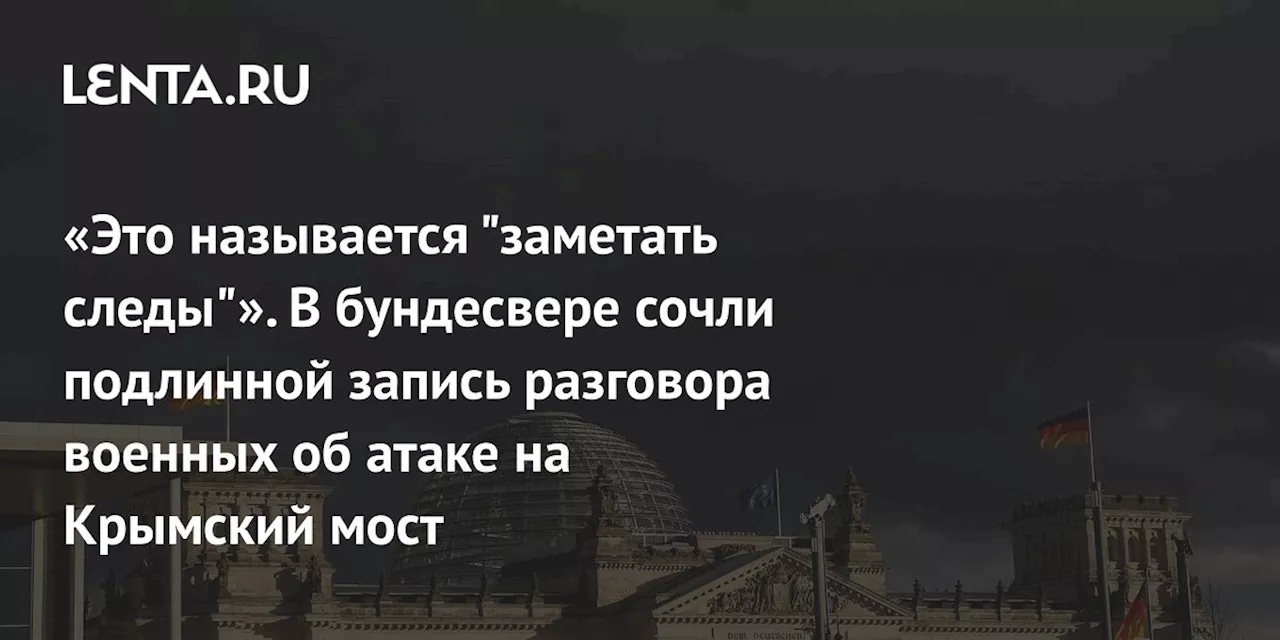 «Это называется 'заметать следы'». В бундесвере сочли подлинной запись разговора военных об атаке на Крымский мост