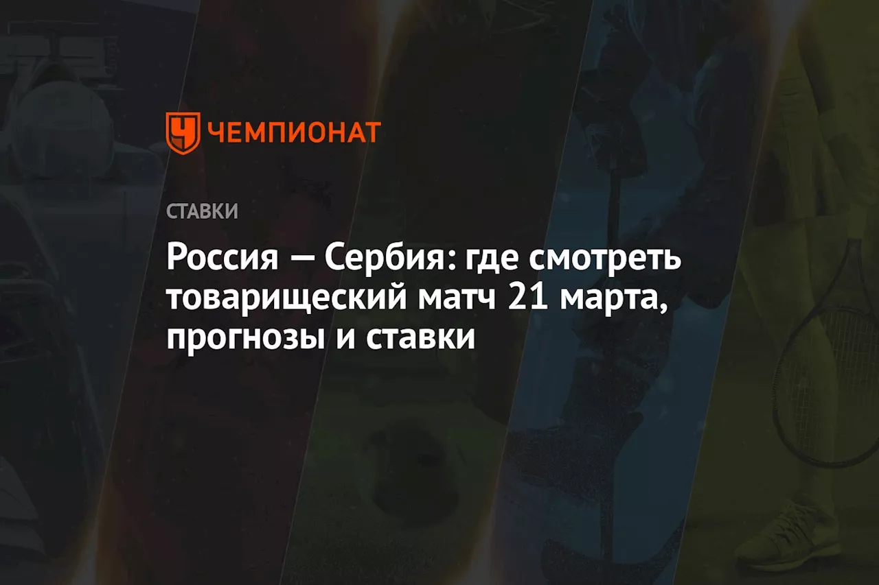 Россия — Сербия: где смотреть товарищеский матч 21 марта, прогнозы и ставки