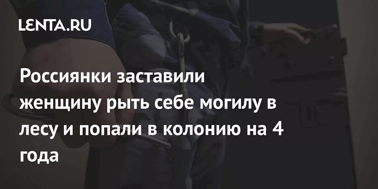 Россиянки заставили женщину рыть себе могилу в лесу и попали в колонию на 4 года