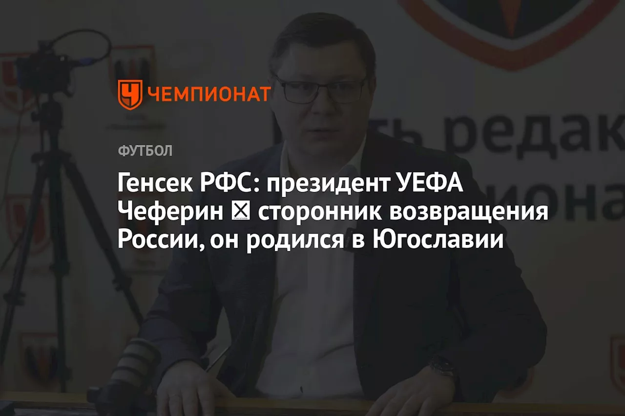 Генсек РФС: президент УЕФА Чеферин ― сторонник возвращения России, он родился в Югославии