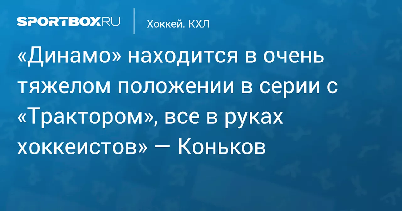 «Динамо» находится в очень тяжелом положении в серии с «Трактором», все в руках хоккеистов» — Коньков