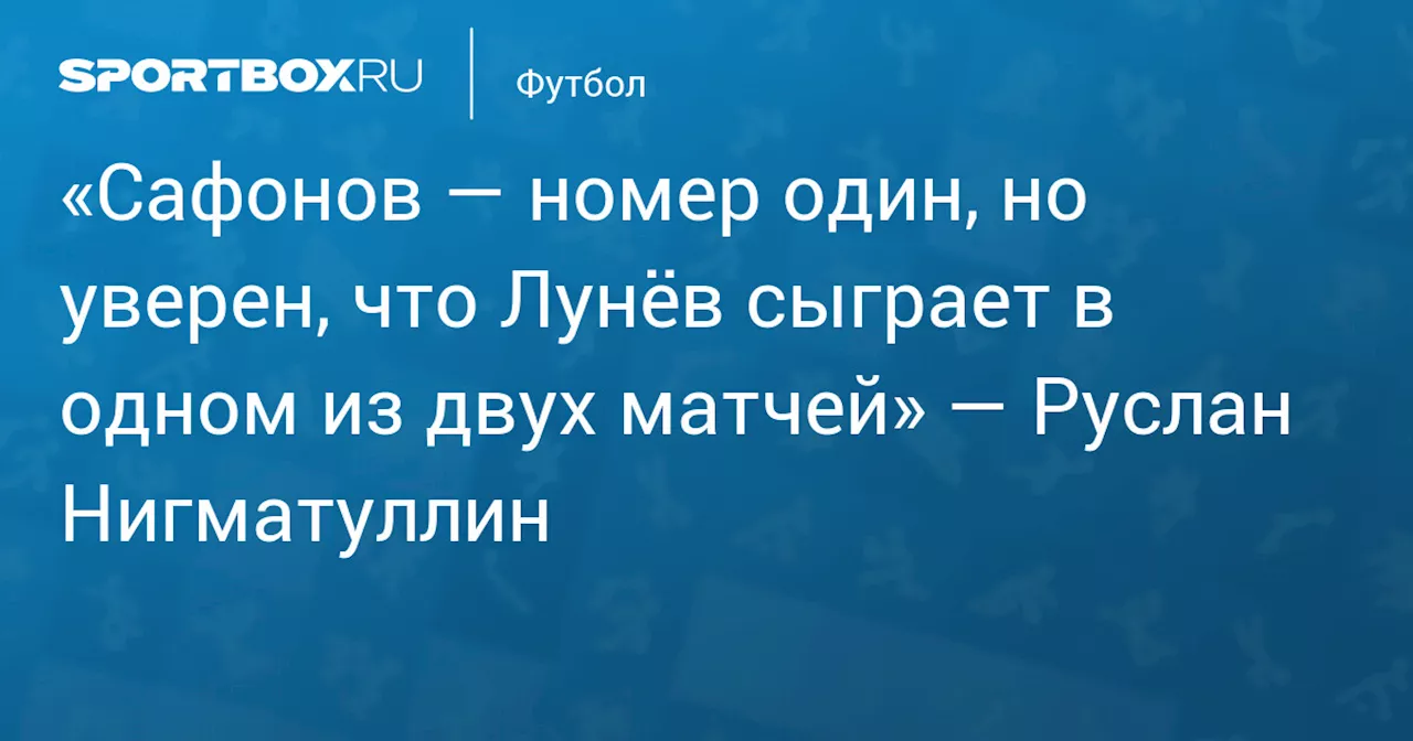 «Сафонов — номер один, но уверен, что Лунёв сыграет в одном из двух матчей» — Руслан Нигматуллин