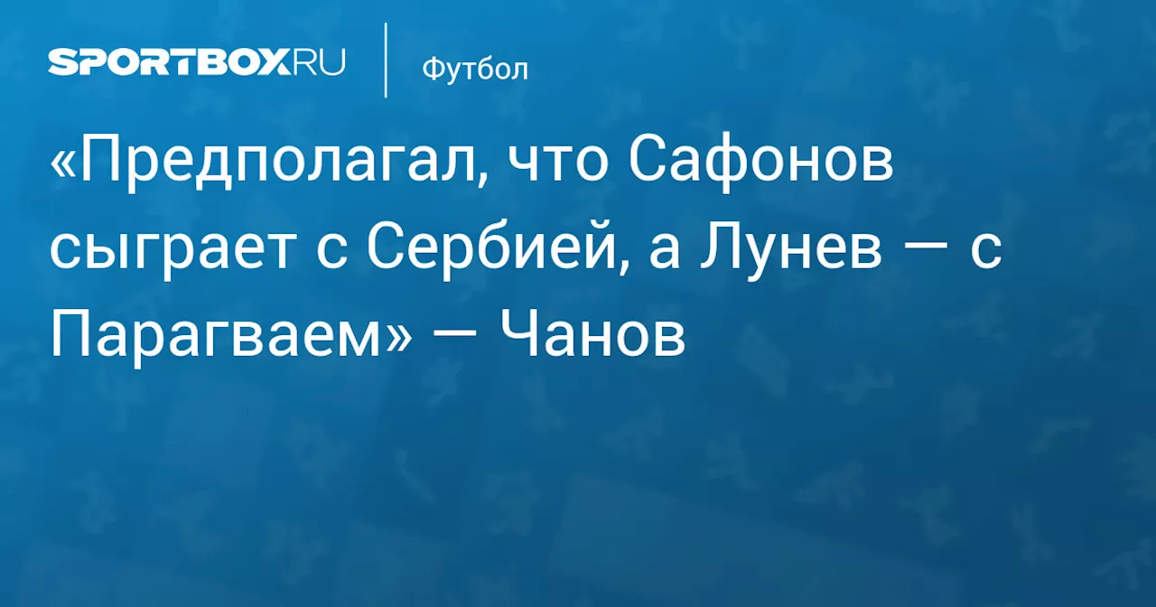 «Предполагал, что Сафонов сыграет с Сербией, а Лунев — с Парагваем» — Чанов