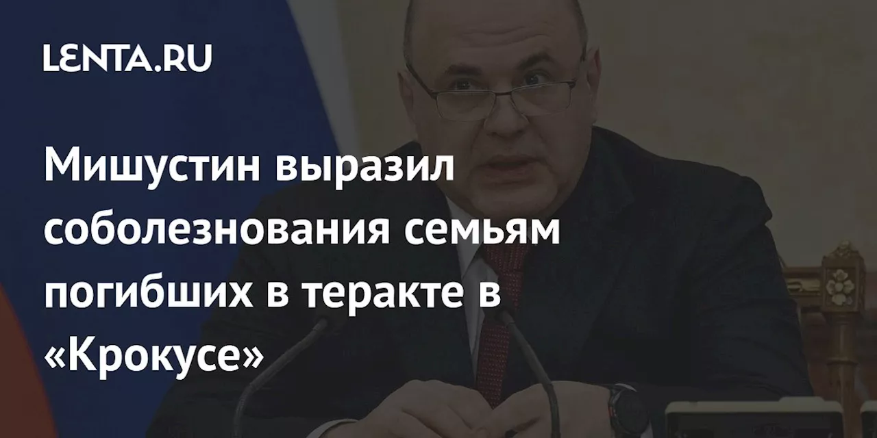 Мишустин выразил соболезнования семьям погибших в теракте в «Крокусе»