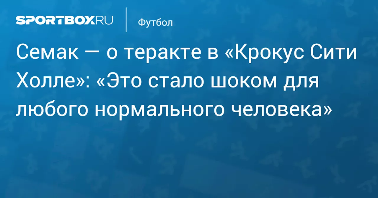 Семак — о теракте в «Крокус Сити Холле»: «Это стало шоком для любого нормального человека»