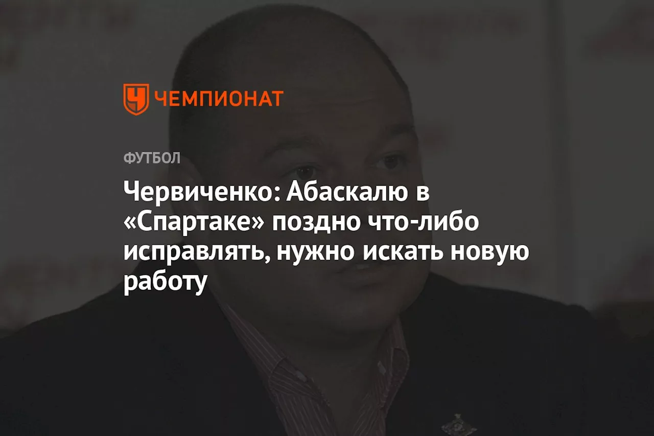 Червиченко: Абаскалю в «Спартаке» поздно что-либо исправлять, нужно искать новую работу