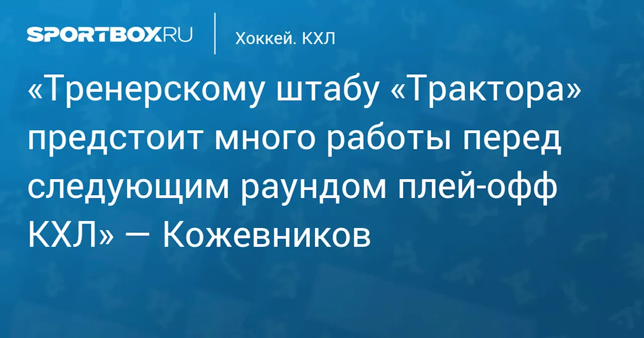 «Тренерскому штабу «Трактора» предстоит много работы перед следующим раундом плей‑офф КХЛ» — Кожевников