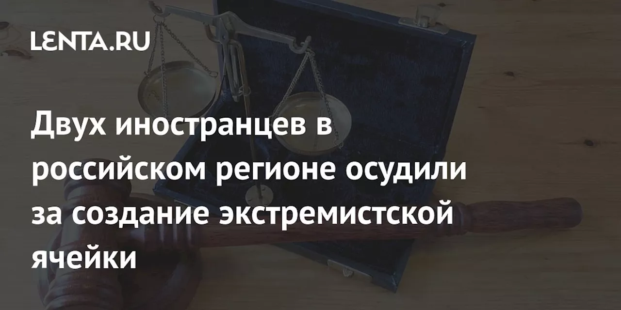 Двух иностранцев в российском регионе осудили за создание экстремистской ячейки