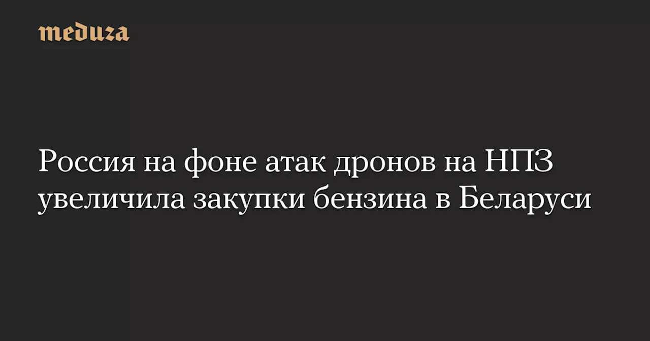 Россия на фоне атак дронов на НПЗ увеличила закупки бензина в Беларуси — Meduza