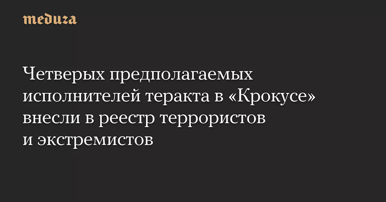 Четверых предполагаемых исполнителей теракта в «Крокусе» внесли в реестр террористов и экстремистов — Meduza